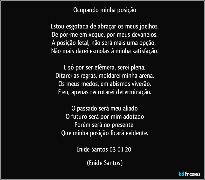 Ocupando minha posição

Estou esgotada de abraçar os meus joelhos.
De pôr-me em xeque, por meus devaneios.
A posição fetal, não será mais uma opção. 
Não mais darei esmolas à minha satisfação.

E só por ser efêmera, serei plena.
Ditarei as regras, moldarei minha arena.
Os meus medos, em abismos viverão.
E eu, apenas recrutarei determinação.

O passado será meu aliado
O futuro será por mim adotado
Porém será no presente 
Que minha posição ficará evidente.

Enide Santos 03/01/20 (Enide Santos)