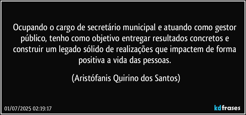 Ocupando o cargo de secretário municipal e atuando como gestor público, tenho como objetivo entregar resultados concretos e construir um legado sólido de realizações que impactem de forma positiva a vida das pessoas. (Aristófanis Quirino dos Santos)