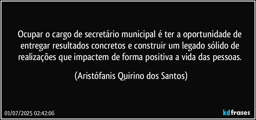 Ocupar o cargo de secretário municipal é ter a oportunidade de entregar resultados concretos e construir um legado sólido de realizações que impactem de forma positiva a vida das pessoas. (Aristófanis Quirino dos Santos)