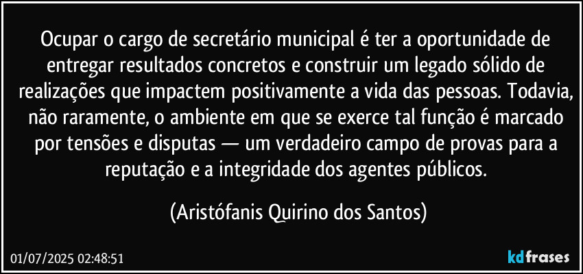 Ocupar o cargo de secretário municipal é ter a oportunidade de entregar resultados concretos e construir um legado sólido de realizações que impactem positivamente a vida das pessoas. Todavia, não raramente, o ambiente em que se exerce tal função é marcado por tensões e disputas — um verdadeiro campo de provas para a reputação e a integridade dos agentes públicos. (Aristófanis Quirino dos Santos)