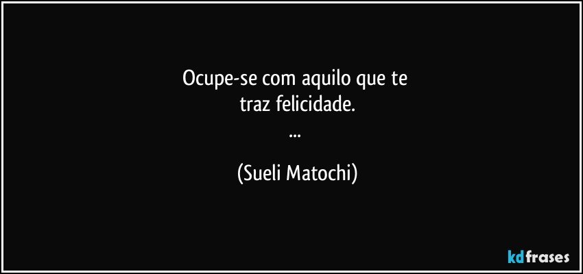 Ocupe-se com aquilo que te 
traz felicidade.
... (Sueli Matochi)