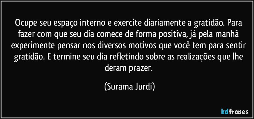 Ocupe seu espaço interno e exercite diariamente a gratidão. Para fazer com que seu dia comece de forma positiva, já pela manhã experimente pensar nos diversos motivos que você tem para sentir gratidão. E termine seu dia refletindo sobre as realizações que lhe deram prazer. (Surama Jurdi)