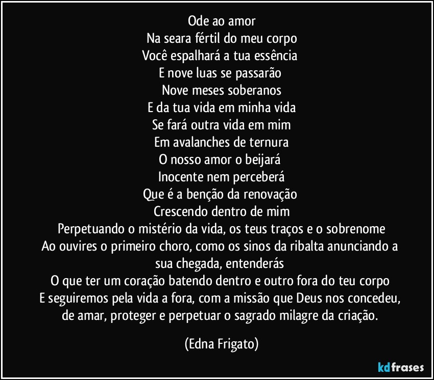 Ode ao amor
Na seara fértil do meu corpo
Você espalhará a tua essência 
E nove luas se passarão 
Nove meses soberanos
E da tua vida em minha vida
Se fará outra vida em mim
Em avalanches de ternura
O nosso amor o beijará 
Inocente nem perceberá
Que é a benção da renovação 
Crescendo dentro de mim
Perpetuando o mistério da vida, os teus traços e o sobrenome
Ao ouvires o primeiro choro, como os sinos da ribalta anunciando a sua chegada, entenderás 
O que é ter um coração batendo dentro e outro fora do teu corpo 
E seguiremos pela vida a fora, com a missão que Deus nos concedeu, de amar, proteger e perpetuar o sagrado milagre da criação. (Edna Frigato)