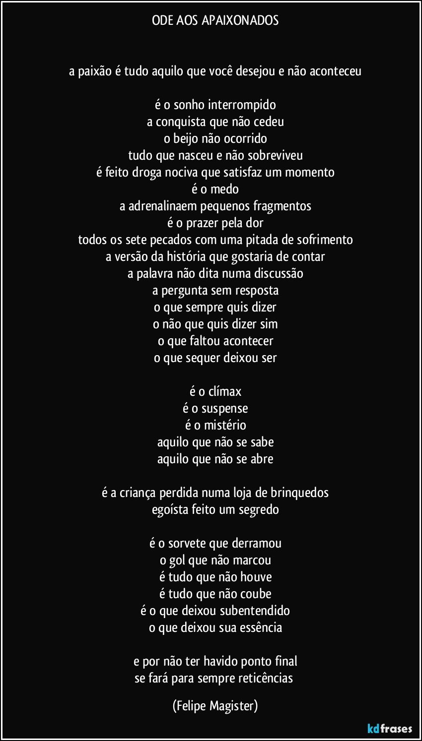 ODE AOS APAIXONADOS


a paixão é tudo aquilo que você desejou e não aconteceu

é o sonho interrompido
a conquista que não cedeu
o beijo não ocorrido
tudo que nasceu e não sobreviveu
é feito droga nociva que satisfaz um momento
é o medo
a adrenalinaem pequenos fragmentos
é o prazer pela dor
todos os sete pecados com uma pitada de sofrimento
a versão da história que gostaria de contar
a palavra não dita numa discussão
a pergunta sem resposta
o que sempre quis dizer
o não que quis dizer sim
o que faltou acontecer
o que sequer deixou ser

é o clímax
é o suspense
é o mistério
aquilo que não se sabe
aquilo que não se abre

é a criança perdida numa loja de brinquedos
egoísta feito um segredo

é o sorvete que derramou
o gol que não marcou
é tudo que não houve
é tudo que não coube
é o que deixou subentendido
o que deixou sua essência

e por não ter havido ponto final
se fará para sempre reticências (Felipe Magister)