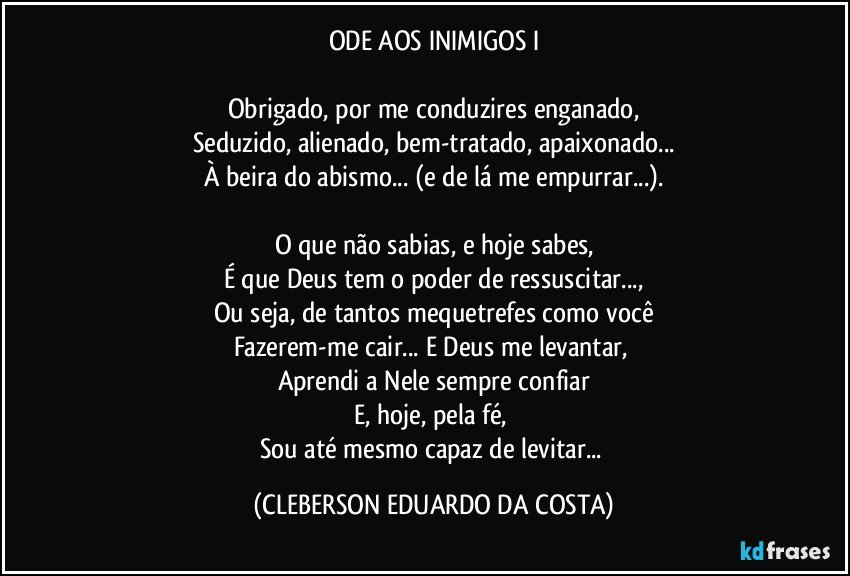 ODE AOS INIMIGOS I

Obrigado, por me conduzires enganado,
Seduzido, alienado, bem-tratado, apaixonado...
À beira do abismo... (e de lá me empurrar...).

O que não sabias, e hoje sabes,
É que Deus tem o poder de ressuscitar...,
Ou seja, de tantos mequetrefes como você
Fazerem-me cair... E Deus me levantar, 
Aprendi a Nele sempre confiar
E, hoje, pela fé, 
Sou até mesmo capaz de levitar... (CLEBERSON EDUARDO DA COSTA)