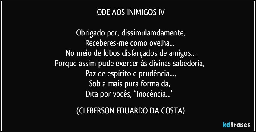 ODE AOS INIMIGOS IV

Obrigado por, dissimulamdamente,
Receberes-me como ovelha... 
No meio de lobos disfarçados de amigos...
Porque assim pude exercer às divinas sabedoria, 
Paz de espírito e prudência...,
Sob a mais pura forma da, 
Dita por vocês, “Inocência...” (CLEBERSON EDUARDO DA COSTA)