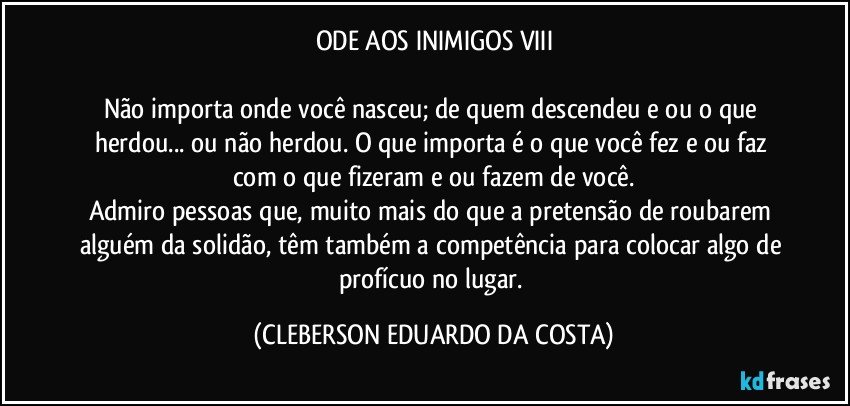 ODE AOS INIMIGOS VIII

Não importa onde você nasceu; de quem descendeu e/ou o que herdou... ou não herdou. O que importa é o que você fez e/ou faz com o que fizeram e/ou fazem de você.
Admiro pessoas que, muito mais do que a pretensão de roubarem alguém da solidão, têm também a competência para colocar algo de profícuo no lugar. (CLEBERSON EDUARDO DA COSTA)