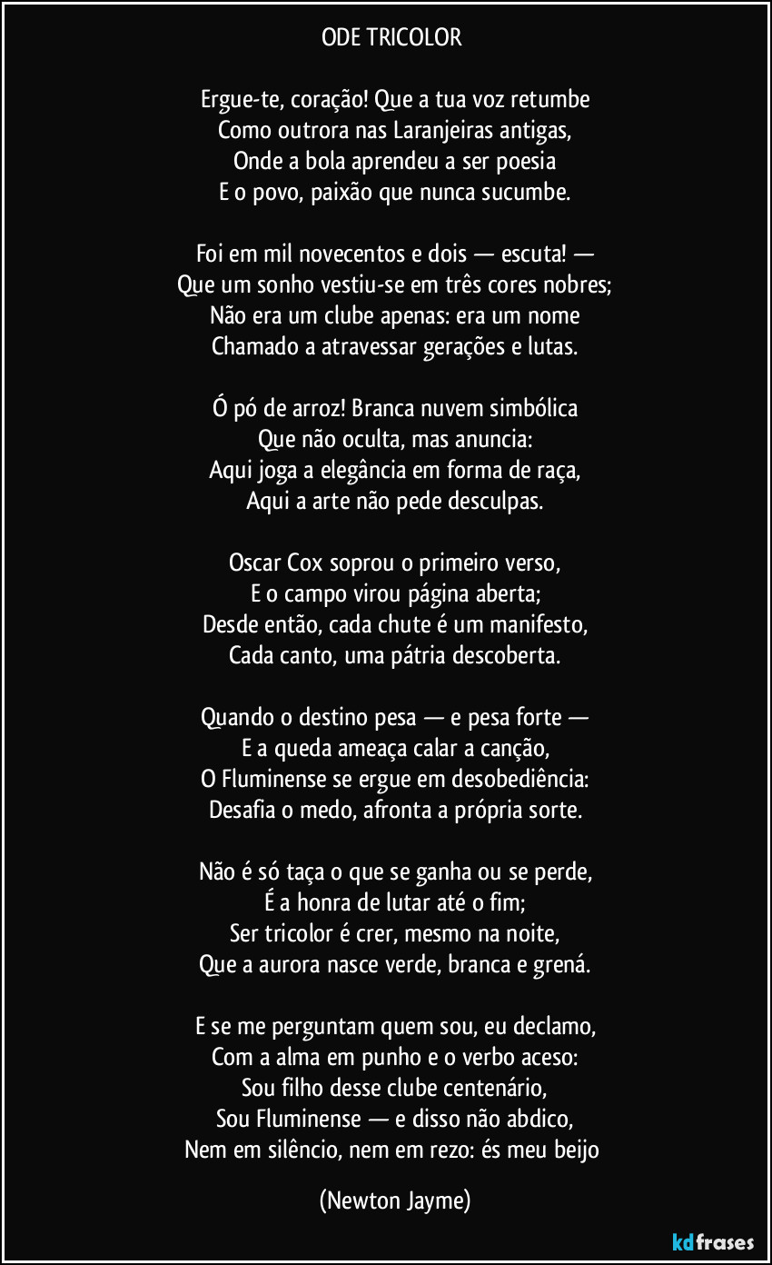 ODE TRICOLOR 

Ergue-te, coração! Que a tua voz retumbe
Como outrora nas Laranjeiras antigas,
Onde a bola aprendeu a ser poesia
E o povo, paixão que nunca sucumbe.

Foi em mil novecentos e dois — escuta! —
Que um sonho vestiu-se em três cores nobres;
Não era um clube apenas: era um nome
Chamado a atravessar gerações e lutas.

Ó pó de arroz! Branca nuvem simbólica
Que não oculta, mas anuncia:
Aqui joga a elegância em forma de raça,
Aqui a arte não pede desculpas.

Oscar Cox soprou o primeiro verso,
E o campo virou página aberta;
Desde então, cada chute é um manifesto,
Cada canto, uma pátria descoberta.

Quando o destino pesa — e pesa forte —
E a queda ameaça calar a canção,
O Fluminense se ergue em desobediência:
Desafia o medo, afronta a própria sorte.

Não é só taça o que se ganha ou se perde,
É a honra de lutar até o fim;
Ser tricolor é crer, mesmo na noite,
Que a aurora nasce verde, branca e grená.

E se me perguntam quem sou, eu declamo,
Com a alma em punho e o verbo aceso:
Sou filho desse clube centenário,
Sou Fluminense — e disso não abdico,
Nem em silêncio, nem em rezo: és meu beijo (Newton Jayme)