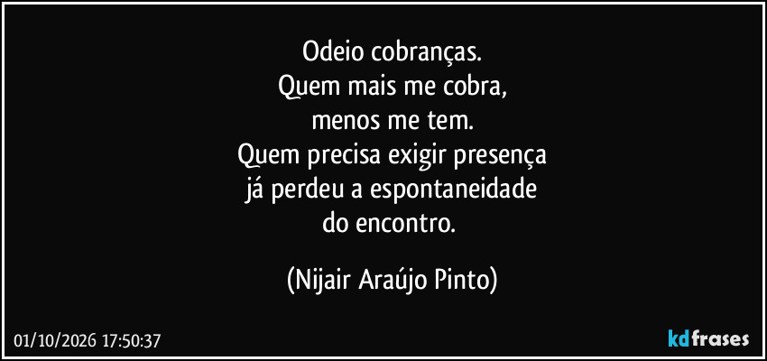 Odeio cobranças.
Quem mais me cobra,
menos me tem.
Quem precisa exigir presença
já perdeu a espontaneidade
do encontro. (Nijair Araújo Pinto)