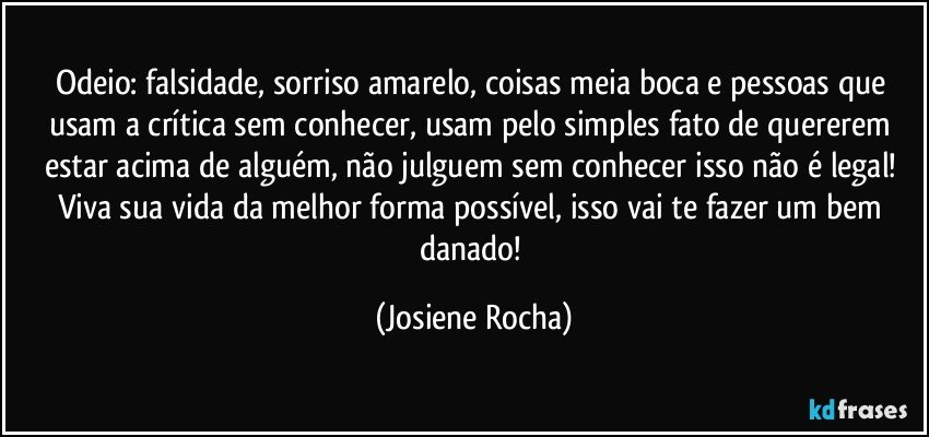 Odeio: falsidade, sorriso amarelo, coisas meia boca e pessoas que usam a crítica sem conhecer, usam pelo simples fato de quererem estar acima de alguém, não julguem sem conhecer isso não é legal! Viva sua vida da melhor forma possível, isso vai te fazer um bem danado! (Josiene Rocha)