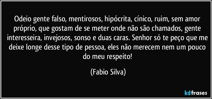 Odeio gente falso, mentirosos, hipócrita, cínico, ruim, sem amor próprio, que gostam de se meter onde não são chamados, gente interesseira, invejosos, sonso e duas caras. Senhor só te peço que me deixe longe desse tipo de pessoa, eles não merecem nem um pouco do meu respeito! (Fabio Silva)