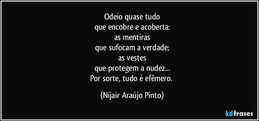 Odeio quase tudo
que encobre e acoberta:
as mentiras
que sufocam a verdade;
as vestes
que protegem a nudez...
Por sorte, tudo é efêmero. (Nijair Araújo Pinto)