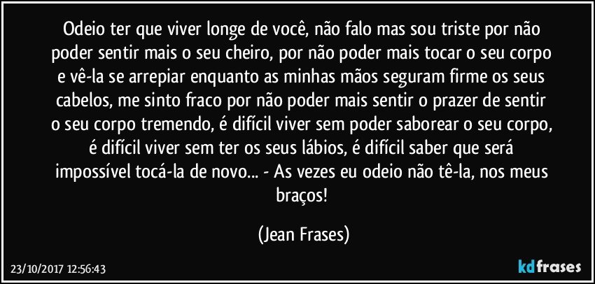 Odeio ter que viver longe de você, não falo mas sou triste por não poder sentir mais o seu cheiro, por não poder mais tocar o seu corpo e vê-la se arrepiar enquanto as minhas mãos seguram firme os seus cabelos, me sinto fraco por não poder mais sentir o prazer de sentir o seu corpo tremendo, é difícil viver sem poder saborear o seu corpo, é difícil viver sem ter os seus lábios, é difícil saber que será impossível tocá-la de novo... - As vezes eu odeio não tê-la, nos meus braços! (Jean Frases)