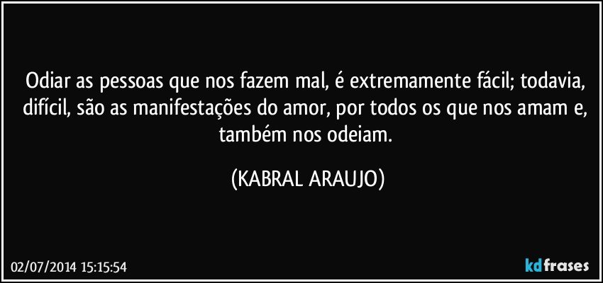 Odiar as pessoas que nos fazem mal, é extremamente fácil; todavia, difícil, são as manifestações do amor, por todos os que nos amam e, também nos odeiam. (KABRAL ARAUJO)