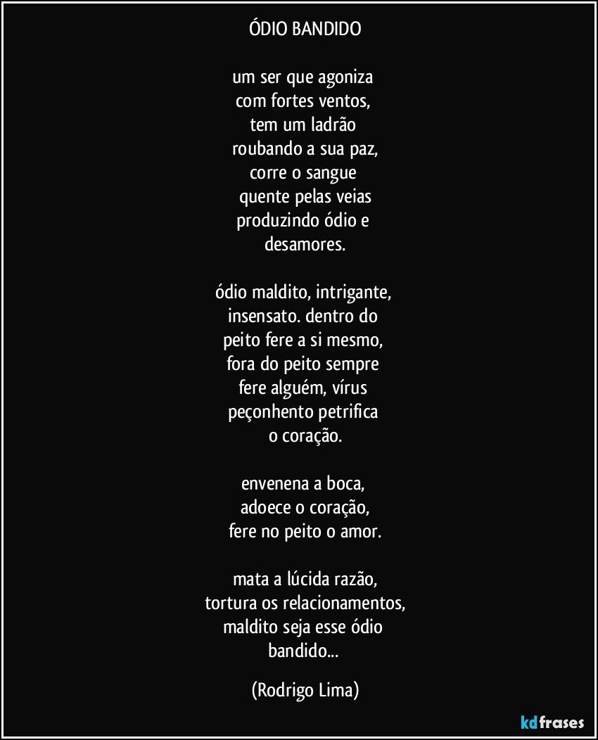 ÓDIO BANDIDO

um ser que agoniza 
com fortes ventos, 
tem um ladrão 
roubando a sua paz,
corre o sangue 
quente pelas veias
produzindo ódio e 
desamores.

ódio maldito, intrigante, 
insensato. dentro do 
peito fere a si mesmo, 
fora do peito sempre 
fere alguém, vírus 
peçonhento petrifica 
o coração.

envenena a boca,  
adoece o coração,
fere no peito o amor.

mata a lúcida razão,
tortura os relacionamentos,
maldito seja esse ódio 
bandido... (Rodrigo Lima)