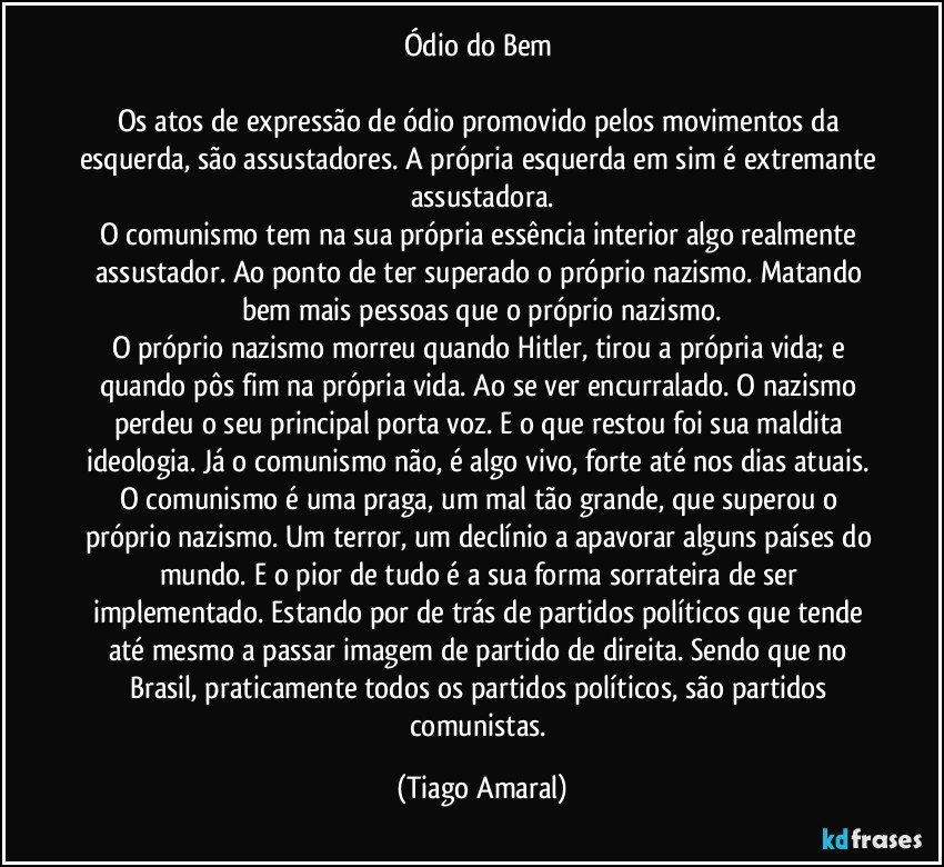 Ódio do Bem 

Os atos de expressão de ódio promovido pelos movimentos da esquerda, são assustadores. A própria esquerda em sim é extremante assustadora.
O comunismo tem na sua própria essência interior algo realmente assustador. Ao ponto de ter superado o próprio nazismo. Matando bem mais pessoas que o próprio nazismo.
O próprio nazismo morreu quando Hitler, tirou a própria vida; e quando pôs fim na própria vida. Ao se ver encurralado. O nazismo perdeu o seu principal porta voz. E o que restou foi sua maldita ideologia. Já o comunismo não, é algo vivo, forte até nos dias atuais. 
O comunismo é uma praga, um mal tão grande, que superou o próprio nazismo. Um terror, um declínio a apavorar alguns países do mundo. E o pior de tudo é a sua forma sorrateira de ser implementado. Estando por de trás de partidos políticos que tende até mesmo a passar imagem de partido de direita. Sendo que no Brasil, praticamente todos os partidos políticos, são partidos comunistas. (Tiago Amaral)