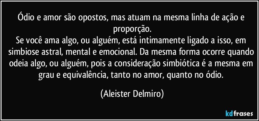 Ódio e amor são opostos, mas atuam na mesma linha de ação e proporção.
Se você ama algo, ou alguém, está intimamente ligado a isso, em simbiose astral, mental e emocional. Da mesma forma ocorre quando odeia algo, ou alguém, pois a consideração simbiótica é a mesma em grau e equivalência, tanto no amor, quanto no ódio. (Aleister Delmiro)