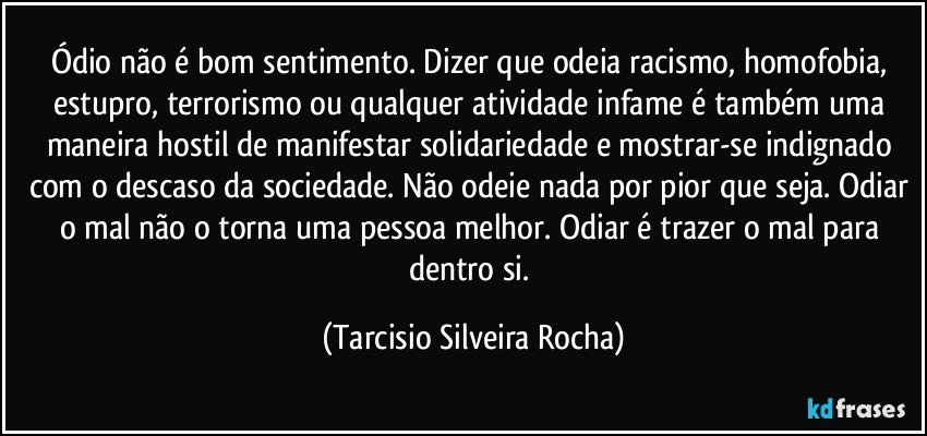 Ódio não é bom sentimento. Dizer que odeia racismo, homofobia, estupro, terrorismo ou qualquer atividade infame é também uma maneira hostil de manifestar solidariedade e mostrar-se indignado com o descaso da sociedade. Não odeie nada por pior que seja. Odiar o mal não o torna uma pessoa melhor. Odiar é trazer o mal para dentro si. (Tarcisio Silveira Rocha)