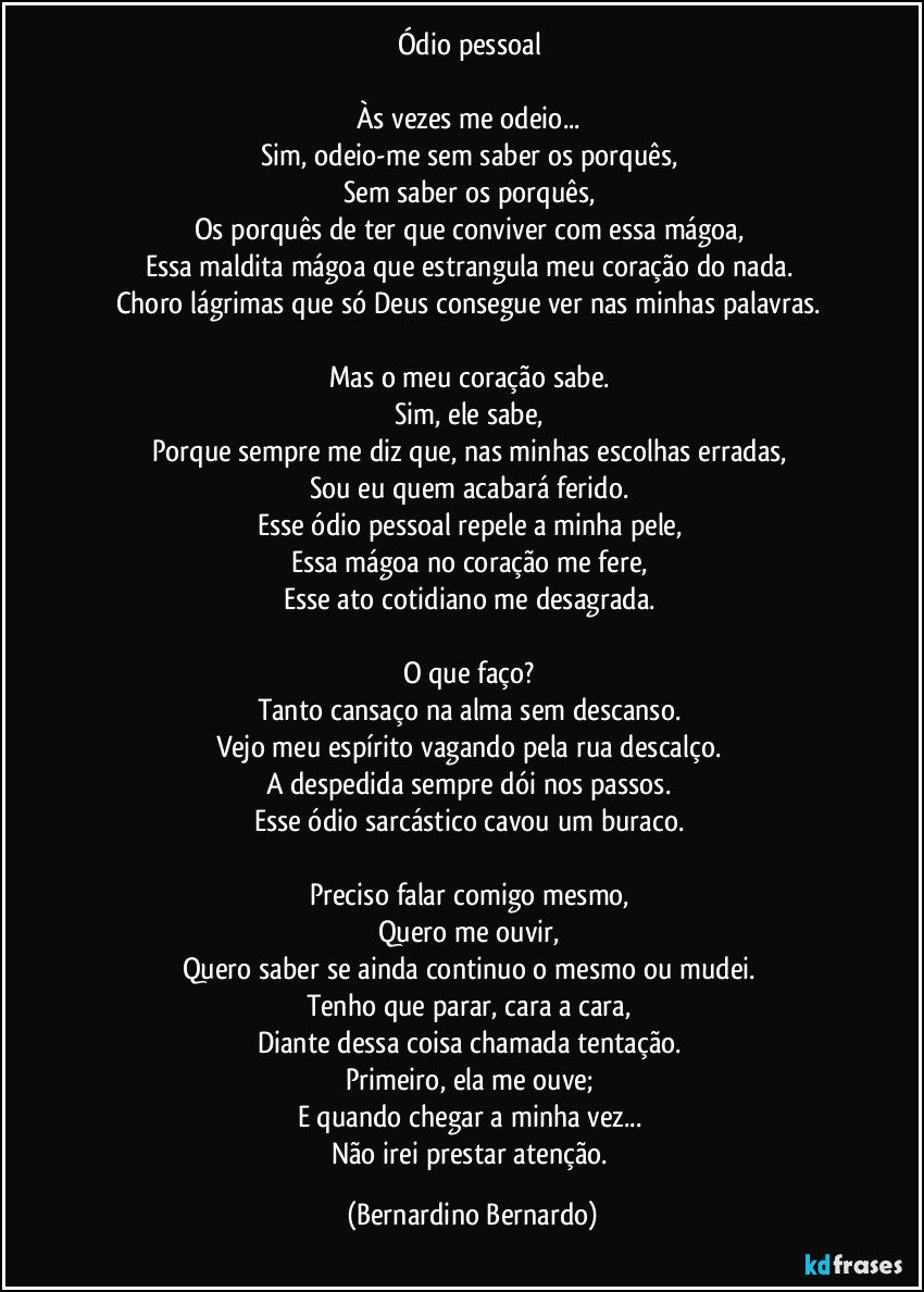 Ódio pessoal  

Às vezes me odeio...  
Sim, odeio-me sem saber os porquês,  
Sem saber os porquês,  
Os porquês de ter que conviver com essa mágoa,  
Essa maldita mágoa que estrangula meu coração do nada.  
Choro lágrimas que só Deus consegue ver nas minhas palavras.  

Mas o meu coração sabe.  
Sim, ele sabe,  
Porque sempre me diz que, nas minhas escolhas erradas,  
Sou eu quem acabará ferido.  
Esse ódio pessoal repele a minha pele,  
Essa mágoa no coração me fere,  
Esse ato cotidiano me desagrada.  

O que faço?  
Tanto cansaço na alma sem descanso.  
Vejo meu espírito vagando pela rua descalço.  
A despedida sempre dói nos passos.  
Esse ódio sarcástico cavou um buraco.  

Preciso falar comigo mesmo,  
Quero me ouvir,  
Quero saber se ainda continuo o mesmo ou mudei.  
Tenho que parar, cara a cara,  
Diante dessa coisa chamada tentação.  
Primeiro, ela me ouve;  
E quando chegar a minha vez...  
Não irei prestar atenção. (Bernardino Bernardo)