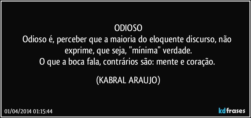 ODIOSO
Odioso é, perceber que a maioria do eloquente discurso, não exprime, que seja, "mínima" verdade.
O que a boca fala, contrários são: mente e coração. (KABRAL ARAUJO)