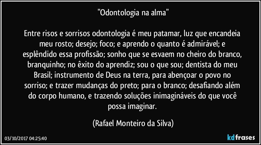 "Odontologia na alma"

Entre risos e sorrisos odontologia é meu patamar, luz que encandeia meu rosto; desejo; foco; e aprendo o quanto é admirável; e esplêndido essa profissão; sonho que se esvaem no cheiro do branco, branquinho; no êxito do aprendiz; sou o que sou; dentista do meu Brasil; instrumento de Deus na terra, para abençoar o povo no sorriso; e trazer mudanças do preto; para o branco; desafiando além do corpo humano, e trazendo soluções inimagináveis do que você possa imaginar. (Rafael Monteiro da Silva)