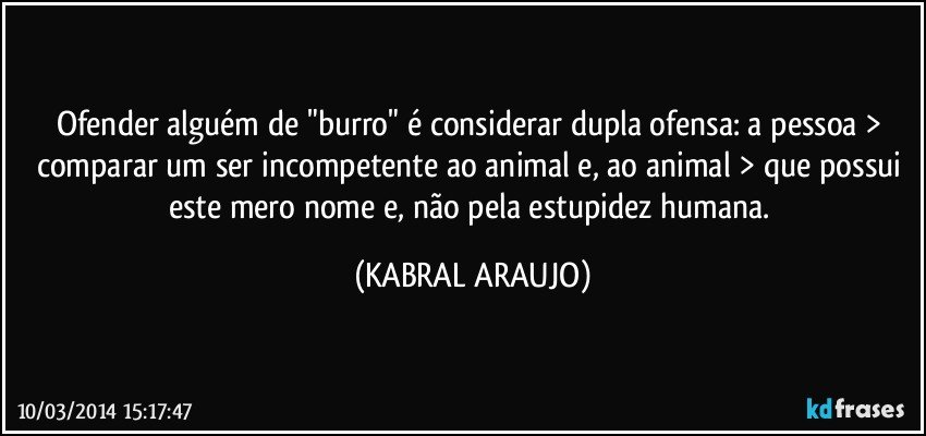 Ofender alguém de "burro" é considerar dupla ofensa: a pessoa > comparar um ser incompetente ao animal e, ao animal > que possui este mero nome e, não pela estupidez humana. (KABRAL ARAUJO)