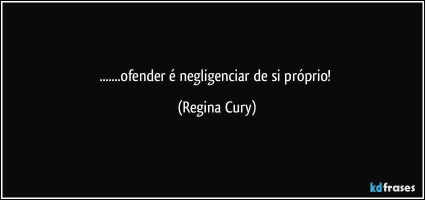 ...ofender  é negligenciar  de  si  próprio! (Regina Cury)