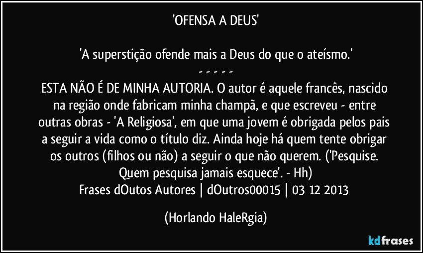 'OFENSA A DEUS'

'A superstição ofende mais a Deus do que o ateísmo.'
- - - - -
ESTA NÃO É DE MINHA AUTORIA. O autor é aquele francês, nascido na região onde fabricam minha champã, e que escreveu - entre outras obras -  'A Religiosa', em que uma jovem é obrigada pelos pais a seguir a vida como o título diz. Ainda hoje há quem tente obrigar os outros (filhos ou não) a seguir o que não querem. ('Pesquise. Quem pesquisa jamais esquece'. - Hh)
Frases dOutos Autores | dOutros00015 | 03/12/2013 (Horlando HaleRgia)