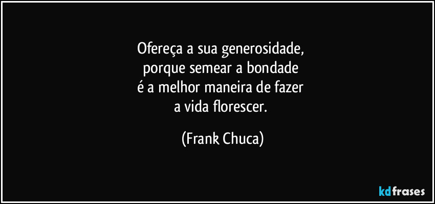 Ofereça a sua generosidade, 
porque semear a bondade 
é a melhor maneira de fazer 
a vida florescer. (Frank Chuca)