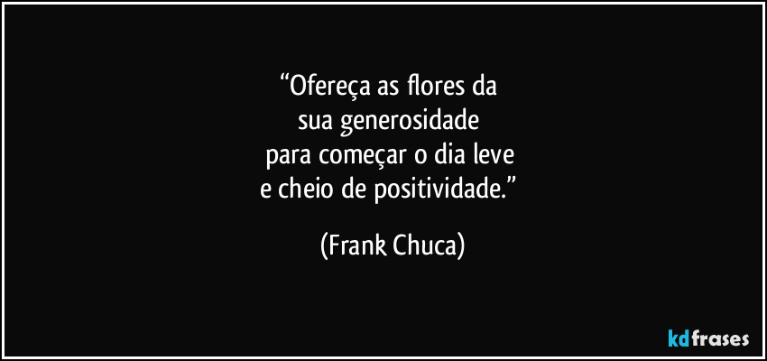 “Ofereça as flores da 
sua generosidade 
para começar o dia leve 
e cheio de positividade.” (Frank Chuca)