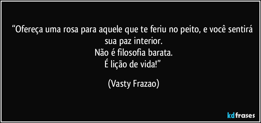 “Ofereça uma rosa para aquele que te feriu no peito, e você sentirá sua paz interior.
Não é filosofia barata.
É lição de vida!” (Vasty Frazao)