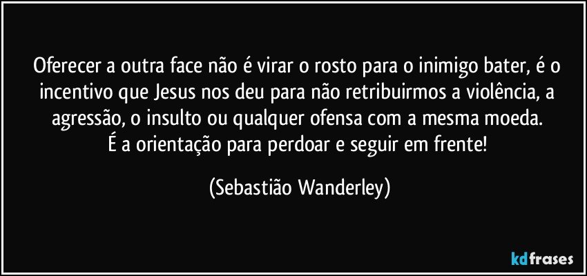 Oferecer a outra face não é virar o rosto para o inimigo bater, é o incentivo que Jesus nos deu para não retribuirmos a violência, a agressão, o insulto ou qualquer ofensa com a mesma moeda. 
É a orientação para perdoar e seguir em frente! (Sebastião Wanderley)