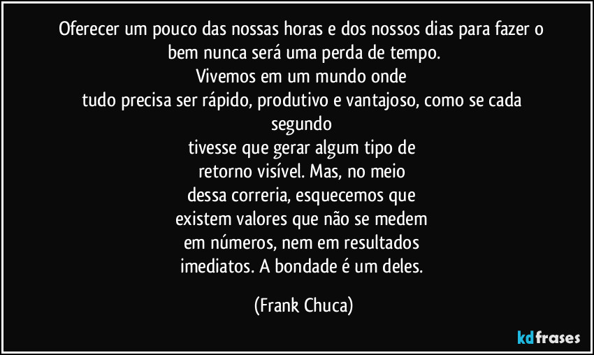 Oferecer um pouco das nossas horas e dos nossos dias para fazer o bem nunca será uma perda de tempo.
Vivemos em um mundo onde 
tudo precisa ser rápido, produtivo e vantajoso, como se cada segundo 
tivesse que gerar algum tipo de 
retorno visível. Mas, no meio 
dessa correria, esquecemos que 
existem valores que não se medem 
em números, nem em resultados 
imediatos. A bondade é um deles. (Frank Chuca)