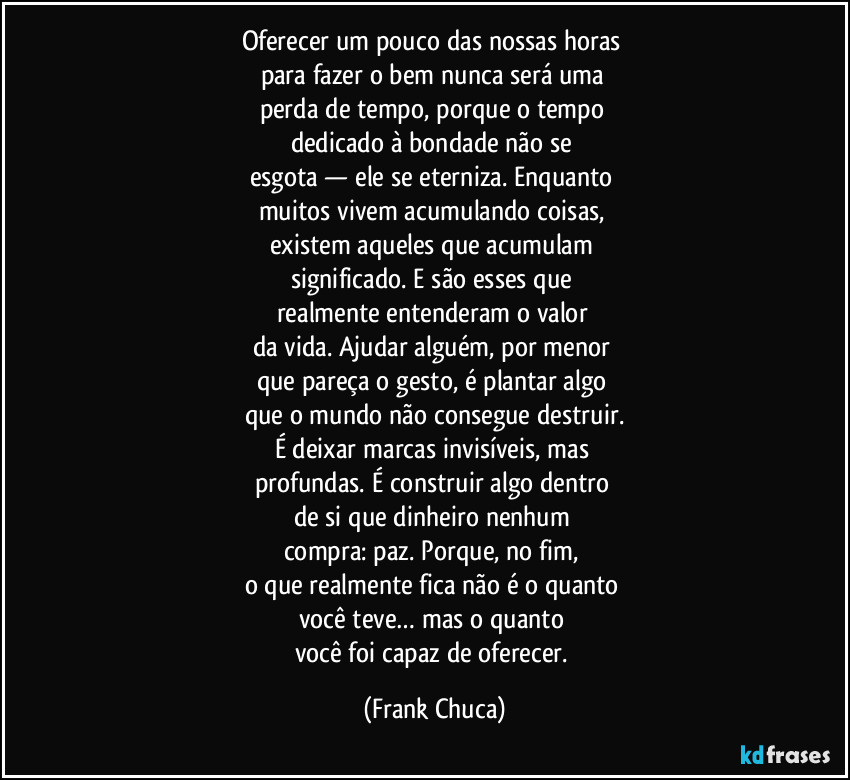 Oferecer um pouco das nossas horas 
para fazer o bem nunca será uma 
perda de tempo, porque o tempo 
dedicado à bondade não se 
esgota — ele se eterniza. Enquanto 
muitos vivem acumulando coisas, 
existem aqueles que acumulam 
significado. E são esses que 
realmente entenderam o valor 
da vida. Ajudar alguém, por menor 
que pareça o gesto, é plantar algo 
que o mundo não consegue destruir.
É deixar marcas invisíveis, mas 
profundas. É construir algo dentro 
de si que dinheiro nenhum 
compra: paz. Porque, no fim, 
o que realmente fica não é o quanto 
você teve… mas o quanto 
você foi capaz de oferecer. (Frank Chuca)