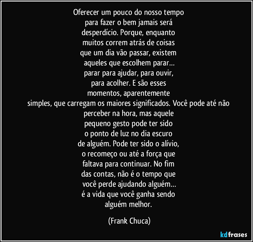 Oferecer um pouco do nosso tempo 
para fazer o bem jamais será 
desperdício. Porque, enquanto 
muitos correm atrás de coisas 
que um dia vão passar, existem 
aqueles que escolhem parar…
parar para ajudar, para ouvir, 
para acolher. E são esses 
momentos, aparentemente 
simples, que carregam os maiores significados. Você pode até não 
perceber na hora, mas aquele 
pequeno gesto pode ter sido 
o ponto de luz no dia escuro 
de alguém. Pode ter sido o alívio, 
o recomeço ou até a força que 
faltava para continuar. No fim 
das contas, não é o tempo que 
você perde ajudando alguém…
é a vida que você ganha sendo 
alguém melhor. (Frank Chuca)