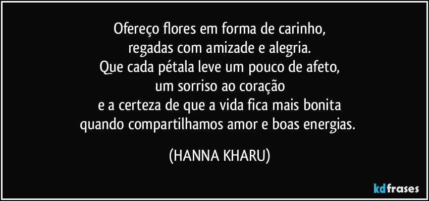 Ofereço flores em forma de carinho,
regadas com amizade e alegria.
Que cada pétala leve um pouco de afeto,
um sorriso ao coração
e a certeza de que a vida fica mais bonita
quando compartilhamos amor e boas energias. (HANNA KHARU)