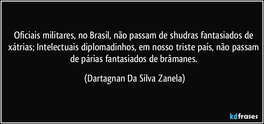 Oficiais militares, no Brasil, não passam de shudras fantasiados de xátrias; Intelectuais diplomadinhos, em nosso triste país, não passam de párias fantasiados de brâmanes. (Dartagnan Da Silva Zanela)