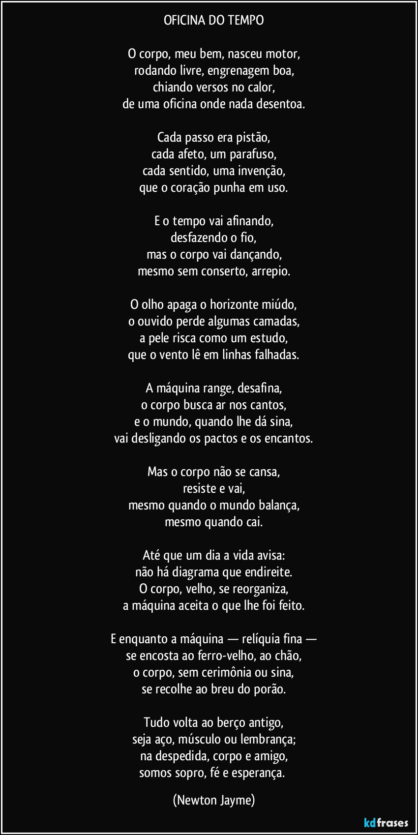 OFICINA DO TEMPO

O corpo, meu bem, nasceu motor,
rodando livre, engrenagem boa,
chiando versos no calor,
de uma oficina onde nada desentoa.

Cada passo era pistão,
cada afeto, um parafuso,
cada sentido, uma invenção,
que o coração punha em uso.

E o tempo vai afinando,
desfazendo o fio,
mas o corpo vai dançando,
mesmo sem conserto, arrepio.

O olho apaga o horizonte miúdo,
o ouvido perde algumas camadas,
a pele risca como um estudo,
que o vento lê em linhas falhadas.

A máquina range, desafina,
o corpo busca ar nos cantos,
e o mundo, quando lhe dá sina,
vai desligando os pactos e os encantos.

Mas o corpo não se cansa,
resiste e vai,
mesmo quando o mundo balança,
mesmo quando cai.

Até que um dia a vida avisa:
não há diagrama que endireite.
O corpo, velho, se reorganiza,
a máquina aceita o que lhe foi feito.

E enquanto a máquina — relíquia fina —
se encosta ao ferro-velho, ao chão,
o corpo, sem cerimônia ou sina,
se recolhe ao breu do porão.

Tudo volta ao berço antigo,
seja aço, músculo ou lembrança;
na despedida, corpo e amigo,
somos sopro, fé e esperança. (Newton Jayme)
