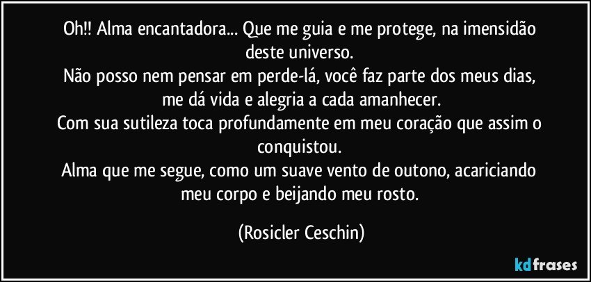 Oh!! Alma encantadora... Que me guia e me protege, na imensidão deste universo. 
Não posso nem pensar em perde-lá,  você faz  parte dos meus dias, me dá vida e alegria a cada amanhecer.
Com sua sutileza  toca profundamente em meu coração que assim o conquistou. 
Alma que me segue, como um suave vento de outono, acariciando meu corpo e beijando meu rosto. (Rosicler Ceschin)