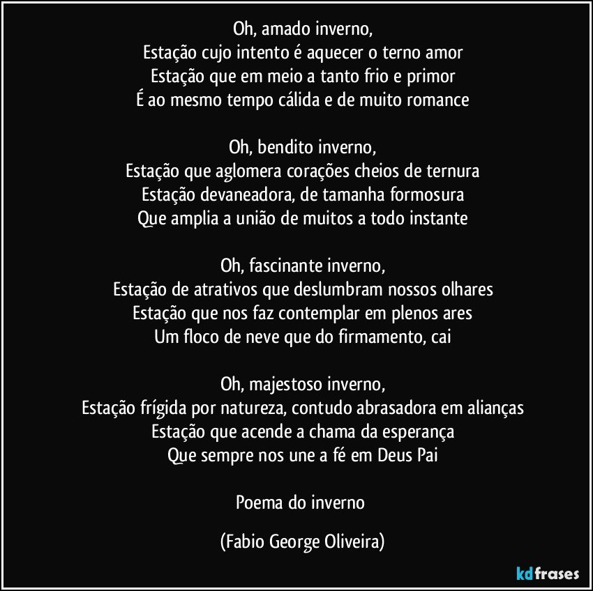 Oh, amado inverno,
Estação cujo intento é aquecer o terno amor
Estação que em meio a tanto frio e primor
É ao mesmo tempo cálida e de muito romance

Oh, bendito inverno,
Estação que aglomera corações cheios de ternura
Estação devaneadora, de tamanha formosura
Que amplia a união de muitos a todo instante

Oh, fascinante inverno,
Estação de atrativos que deslumbram nossos olhares
Estação que nos faz contemplar em plenos ares
Um floco de neve que do firmamento, cai

Oh, majestoso inverno,
Estação frígida por natureza, contudo abrasadora em alianças
Estação que acende a chama da esperança
Que sempre nos une a fé em Deus Pai

Poema do inverno (Fabio George Oliveira)