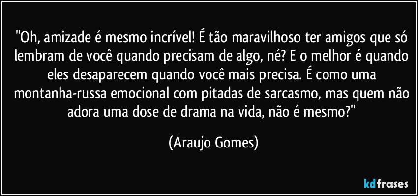 "Oh, amizade é mesmo incrível! É tão maravilhoso ter amigos que só lembram de você quando precisam de algo, né? E o melhor é quando eles desaparecem quando você mais precisa. É como uma montanha-russa emocional com pitadas de sarcasmo, mas quem não adora uma dose de drama na vida, não é mesmo?" (Araujo Gomes)