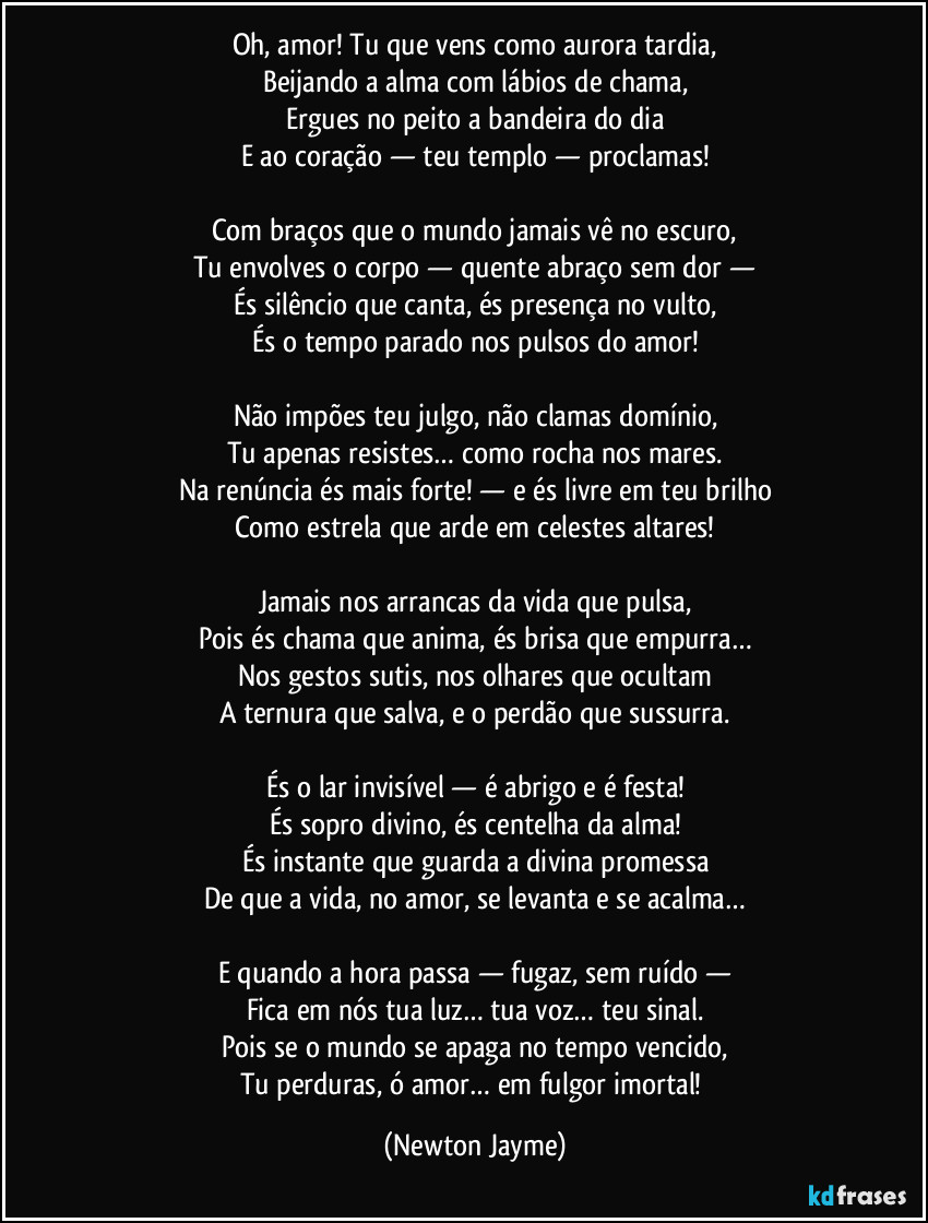 Oh, amor! Tu que vens como aurora tardia,
Beijando a alma com lábios de chama,
Ergues no peito a bandeira do dia
E ao coração — teu templo — proclamas!

Com braços que o mundo jamais vê no escuro,
Tu envolves o corpo — quente abraço sem dor —
És silêncio que canta, és presença no vulto,
És o tempo parado nos pulsos do amor!

Não impões teu julgo, não clamas domínio,
Tu apenas resistes… como rocha nos mares.
Na renúncia és mais forte! — e és livre em teu brilho
Como estrela que arde em celestes altares!

Jamais nos arrancas da vida que pulsa,
Pois és chama que anima, és brisa que empurra…
Nos gestos sutis, nos olhares que ocultam
A ternura que salva, e o perdão que sussurra.

És o lar invisível — é abrigo e é festa!
És sopro divino, és centelha da alma!
És instante que guarda a divina promessa
De que a vida, no amor, se levanta e se acalma…

E quando a hora passa — fugaz, sem ruído —
Fica em nós tua luz… tua voz… teu sinal.
Pois se o mundo se apaga no tempo vencido,
Tu perduras, ó amor… em fulgor imortal! (Newton Jayme)