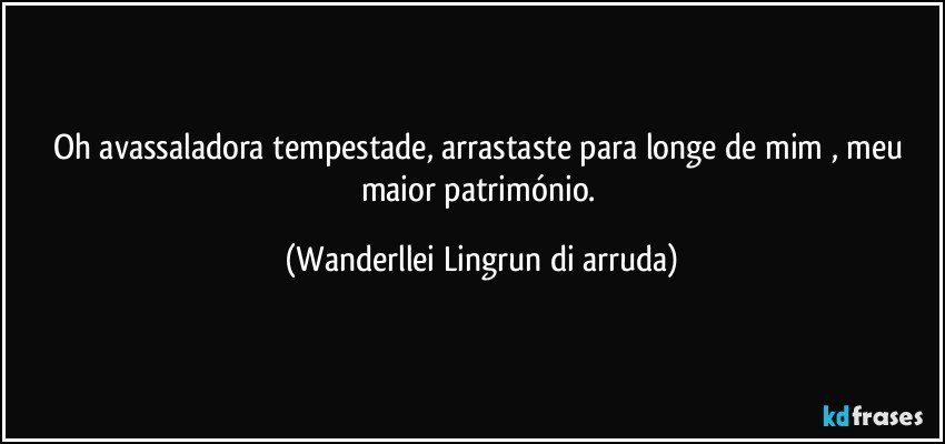 Oh avassaladora tempestade, arrastaste para longe de mim , meu maior património. (Wanderllei Lingrun di arruda)