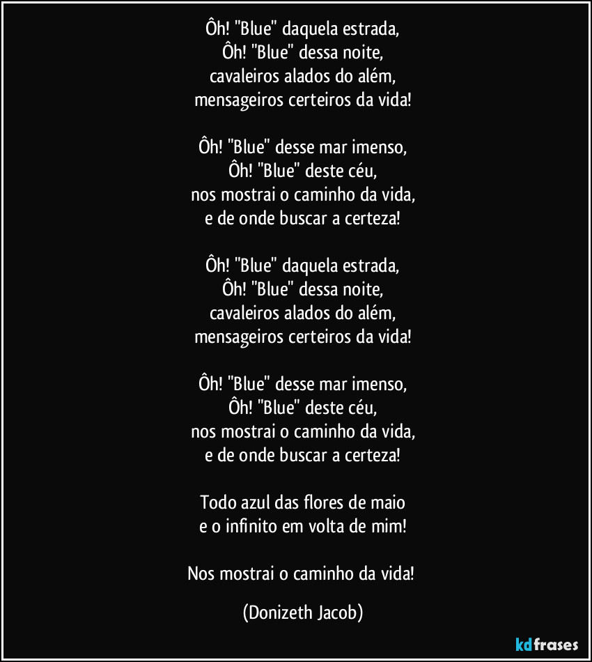 Ôh! "Blue" daquela estrada,
Ôh! "Blue" dessa noite,
cavaleiros alados do além,
mensageiros certeiros da vida!

Ôh! "Blue" desse mar imenso,
Ôh! "Blue" deste céu,
nos mostrai o caminho da vida,
e de onde buscar a certeza!

Ôh! "Blue" daquela estrada,
Ôh! "Blue" dessa noite,
cavaleiros alados do além,
mensageiros certeiros da vida!

Ôh! "Blue" desse mar imenso,
Ôh! "Blue" deste céu,
nos mostrai o caminho da vida,
e de onde buscar a certeza!

Todo azul das flores de maio
e o infinito em volta de mim!

Nos mostrai o caminho da vida! (Donizeth Jacob)