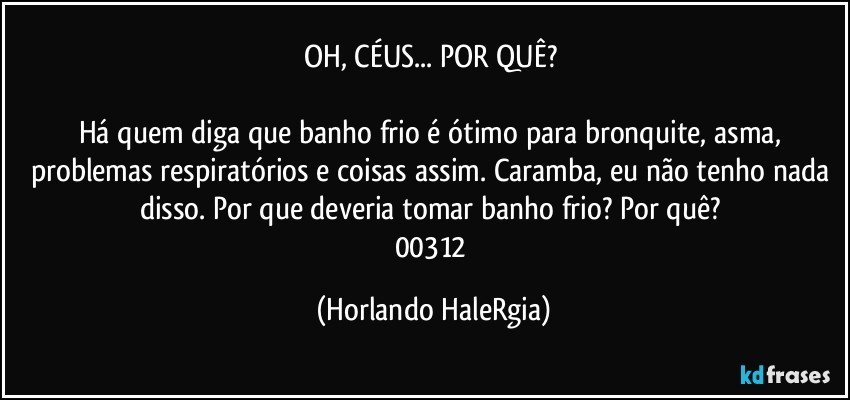 OH, CÉUS... POR QUÊ? 

Há quem diga que banho frio é ótimo para bronquite, asma, problemas respiratórios e coisas assim. Caramba, eu não tenho nada disso. Por que deveria tomar banho frio? Por quê? 
00312 (Horlando HaleRgia)