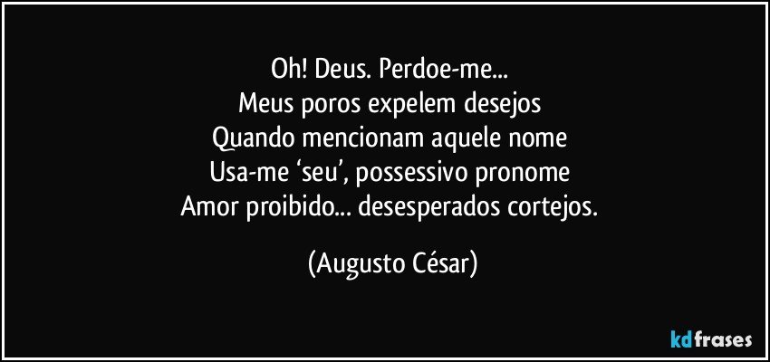 Oh! Deus. Perdoe-me... 
Meus poros expelem desejos 
Quando mencionam aquele nome 
Usa-me ‘seu’, possessivo pronome 
Amor proibido... desesperados cortejos. (Augusto César)