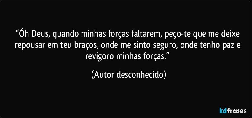 “Óh Deus, quando minhas forças faltarem, peço-te que me deixe repousar em teu braços, onde me sinto seguro, onde tenho paz e revigoro minhas forças.” (Autor desconhecido)