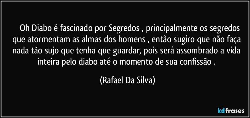 ⁠⁠⁠Oh Diabo é fascinado por Segredos , principalmente os segredos que atormentam as almas dos homens , então sugiro que não faça nada tão sujo que tenha que guardar, pois será assombrado a vida inteira pelo diabo até o momento de sua confissão . (Rafael Da Silva)