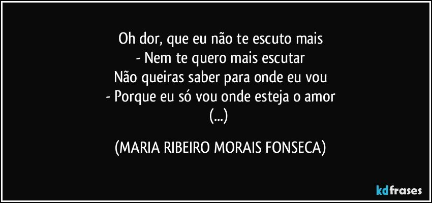 Oh dor, que eu não te escuto mais
- Nem te quero mais escutar
Não queiras saber para onde eu vou
- Porque eu só vou onde esteja o amor
(...) (MARIA RIBEIRO MORAIS FONSECA)