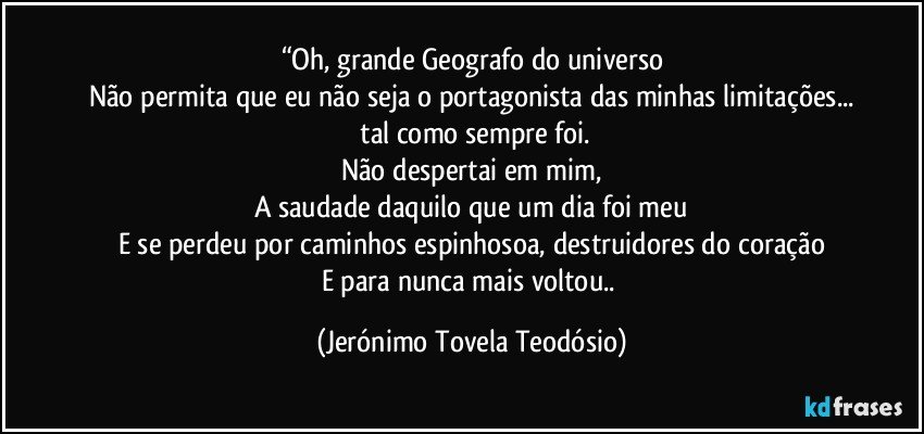 “Oh, grande Geografo do universo
Não permita que eu não seja o portagonista das minhas limitações...
 tal como sempre foi.
Não despertai em mim,
A saudade daquilo que um dia foi meu
E se perdeu por caminhos espinhosoa, destruidores do coração
E para nunca mais voltou.. (Jerónimo Tovela Teodósio)